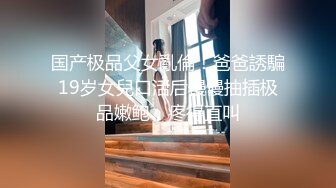 国产极品父女亂倫！爸爸誘騙19岁女兒口活后慢慢抽插极品嫩鲍，疼得直叫