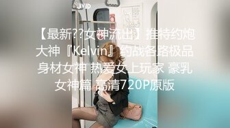 【最新??女神流出】推特约炮大神『Kelvin』约战各路极品身材女神 热爱女上玩家 豪乳女神篇 高清720P原版