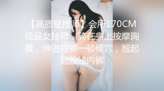 【高质量技师】会所170CM极品女技师，骑在身上按摩胸推，伸进内裤一顿模穴，翘起屁股脱内裤