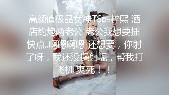 高颜值极品女神TS韩梓熙 酒店约炮两老公 老公我想要插快点..啊嗯啊嗯 还想要，你射了呀，我还没操射呢，帮我打飞机 爽死！！