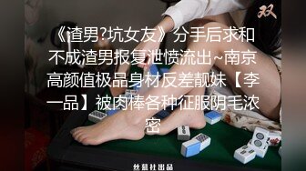 《渣男?坑女友》分手后求和不成渣男报复泄愤流出~南京高颜值极品身材反差靓妹【李一品】被肉棒各种征服阴毛浓密