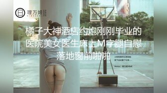 橘子大神酒店约炮刚刚毕业的医院美女医生床上M字腿自慰落地窗前啪啪