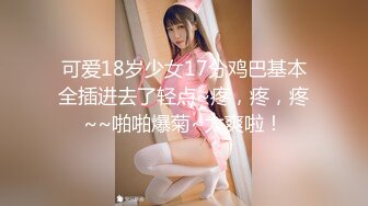 可爱18岁少女17分鸡巴基本全插进去了轻点~疼，疼，疼~~啪啪爆菊~太爽啦！