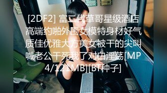 [2DF2] 富二代草哥星级酒店高端约啪外围女模特身材好气质佳优雅大方美女被干的尖叫喊老公干死我了对白淫荡[MP4/121MB][BT种子]