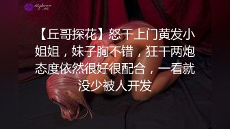 【丘哥探花】怒干上门黄发小姐姐，妹子胸不错，狂干两炮态度依然很好很配合，一看就没少被人开发