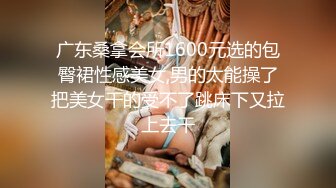 广东桑拿会所1600元选的包臀裙性感美女,男的太能操了把美女干的受不了跳床下又拉上去干