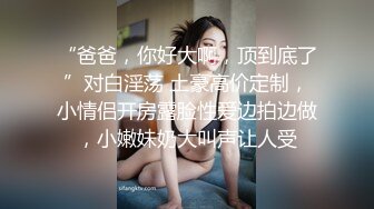 “爸爸，你好大啊，顶到底了”对白淫荡 土豪高价定制，小情侣开房露脸性爱边拍边做，小嫩妹奶大叫声让人受