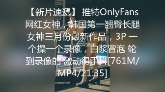 【新片速遞】 推特OnlyFans网红女神，韩国第一翘臀长腿女神三月份最新作品，3P 一个操一个录像，白浆冒泡 轮到录像的 激动得手抖[761M/MP4/21:35]