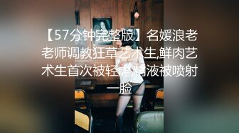 【57分钟完整版】名媛浪老老师调教狂草艺术生,鲜肉艺术生首次被轻虐,精液被喷射一脸