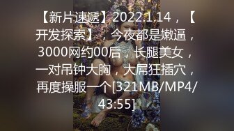 【新片速遞】2022.1.14，【开发探索】，今夜都是嫩逼，3000网约00后，长腿美女，一对吊钟大胸，大屌狂插穴，再度操服一个[321MB/MP4/43:55]