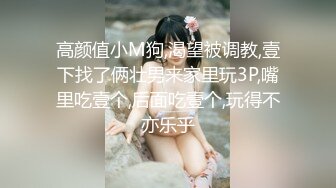 高颜值小M狗,渴望被调教,壹下找了俩壮男来家里玩3P,嘴里吃壹个,后面吃壹个,玩得不亦乐乎