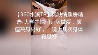 【360水滴TP】稀缺情趣房精选-大学生情侣开房做爱，颜值高身材好，一晚上几次身体真是好