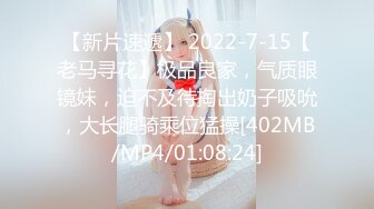 【新片速遞】 2022-7-15【老马寻花】极品良家，气质眼镜妹，迫不及待掏出奶子吸吮，大长腿骑乘位猛操[402MB/MP4/01:08:24]