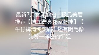 最新7月女厕偷拍！极品美眉推荐【端庄漂亮邻家女神】【牛仔裤清纯美眉】还有阴毛像头发一样密的御姐