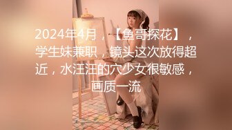 2024年4月，【鱼哥探花】，学生妹兼职，镜头这次放得超近，水汪汪的穴少女很敏感，画质一流