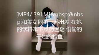 [MP4/ 391M]&nbsp;&nbsp;和美女同事一起出差 在她的饮料来下点药迷翻 偷偷的干她的鲍鱼