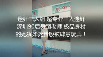 迷奸三人组 超专业三人迷奸深圳90后舞蹈老师 极品身材的她犹如死猪般被肆意玩弄！