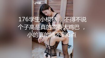 176学生小模特 ，不得不说个子高是真的需要大鸡巴 ，小的真的捅不到G点 