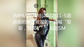 [MP4/707MB]2022-11-5酒店偷拍美女被操的一直喊“哥哥，我累了”，玩起SM