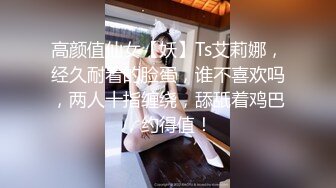 高颜值仙女【妖】Ts艾莉娜，经久耐看的脸蛋，谁不喜欢吗，两人十指缠绕，舔舐着鸡巴，约得值！