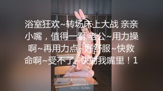 浴室狂欢~转场床上大战 亲亲小嘴，值得一看 老公~用力操啊~再用力点~好舒服~快救命啊~受不了~快射我嘴里！1