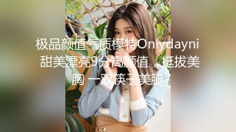 极品颜值气质模特Onlydayni 甜美漂亮9分高颜值，挺拔美胸 一双筷子美腿