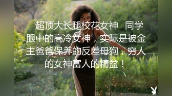 ✿超顶大长腿校花女神✿同学眼中的高冷女神，实际是被金主爸爸保养的反差母狗，穷人的女神富人的精盆！