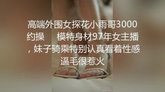 高端外围女探花小雨哥3000约操❤️模特身材97年女主播，妹子骑乘特别认真看着性感逼毛很惹火