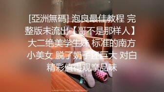 [亞洲無碼] 泡良最佳教程 完整版未流出【哥不是那样人】大二绝美学生妹 标准的南方小美女 脱了奶子还巨大 对白精彩值得观摩品味