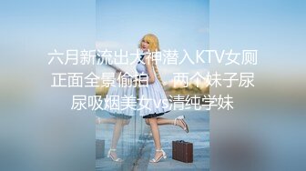 六月新流出大神潜入KTV女厕正面全景偷拍❤️两个妹子尿尿吸烟美女vs清纯学妹