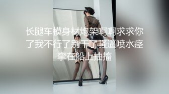 长腿车模身材炮架啊啊求求你了我不行了别干了骚逼喷水痉挛在船上抽搐