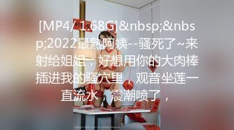 [MP4/ 1.68G]&nbsp;&nbsp;2022最熟阿姨--骚死了~来射给姐姐，好想用你的大肉棒插进我的骚穴里，观音坐莲一直流水，震潮喷了，