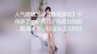 人气嫖娼大神【鱼哥探花】干得多了，总有几个同意自拍的，超清镜头，粉逼水汪汪好好看！