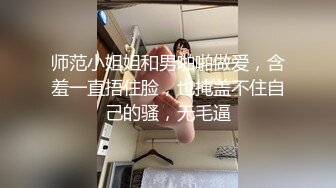 师范小姐姐和男啪啪做爱，含羞一直捂住脸，也掩盖不住自己的骚，无毛逼