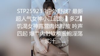 STP25923 ?户外野战? 最新超人气女神小江疏影 ▌多乙▌饥渴女神露营肉体释放 吟声四起 爆艹内射软糯蜜鲍淫荡浆汁