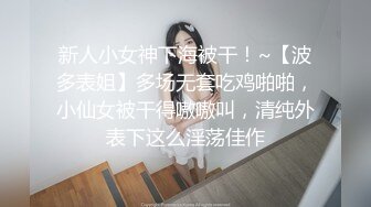 新人小女神下海被干！~【波多表姐】多场无套吃鸡啪啪，小仙女被干得嗷嗷叫，清纯外表下这么淫荡佳作