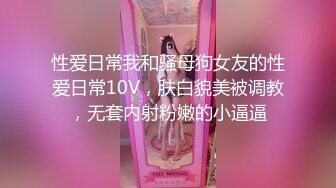 性爱日常我和骚母狗女友的性爱日常10V，肤白貌美被调教，无套内射粉嫩的小逼逼