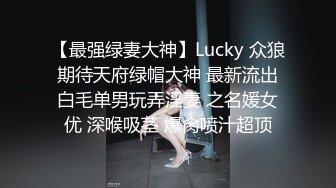 【最强绿妻大神】Lucky 众狼期待天府绿帽大神 最新流出白毛单男玩弄淫妻 之名媛女优 深喉吸茎 爆肏喷汁超顶