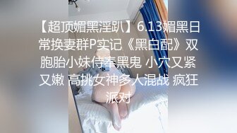 【超顶媚黑淫趴】6.13媚黑日常换妻群P实记《黑白配》双胞胎小妹侍奉黑鬼 小穴又紧又嫩 高挑女神多人混战 疯狂派对