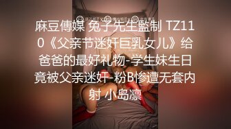 麻豆傳媒 兔子先生監制 TZ110《父亲节迷奸巨乳女儿》给爸爸的最好礼物-学生妹生日竟被父亲迷奸-粉B惨遭无套内射 小岛凛