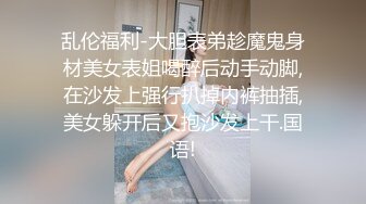 乱伦福利-大胆表弟趁魔鬼身材美女表姐喝醉后动手动脚,在沙发上强行扒掉内裤抽插,美女躲开后又抱沙发上干.国语!