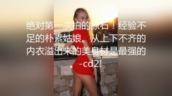 绝对第一次拍的原石！经验不足的朴素姑娘。从上下不齐的内衣溢出来的美身材是最强的。-cd2!