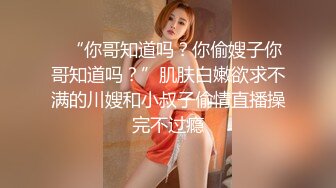 ✨“你哥知道吗？你偷嫂子你哥知道吗？”肌肤白嫩欲求不满的川嫂和小叔子偷情直播操完不过瘾