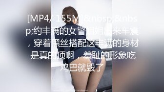 [MP4/ 155M]&nbsp;&nbsp;约丰满的女警姐姐出来车震，穿着黑丝搭配这丰满的身材 是真的顶啊，羞耻的形象吃鸡巴就毁了