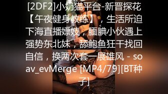 [2DF2]小奶猫平台-新晋探花【午夜健身教练】，生活所迫下海直播嫖妓，腼腆小伙遇上强势东北妹，舔鲍鱼狂干找回自信，换两次套一展雄风 - soav_evMerge [MP4/79][BT种子]