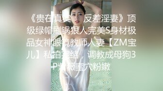 《贵在真实❤️反差淫妻》顶级绿帽刷锅狠人完美S身材极品女神眼镜教师人妻【ZM宝儿】私拍完结，调教成母狗3P紫薇蜜穴粉嫩