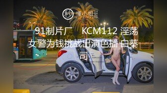 ✿91制片厂✿ KCM112 淫荡女警为钱挑战出演色播 白葵司