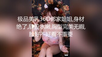 极品美乳36D邻家姐姐,身材绝了,屁股水嫩,胸型完美无暇,脸好不好看不重要