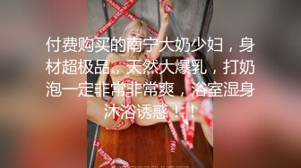 付费购买的南宁大奶少妇，身材超极品，天然大爆乳，打奶泡一定非常非常爽，浴室湿身 沐浴诱惑！！