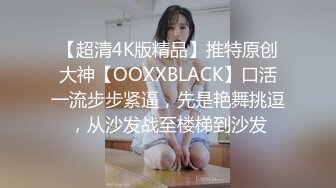 【超清4K版精品】推特原创大神【OOXXBLACK】口活一流步步紧逼，先是艳舞挑逗，从沙发战至楼梯到沙发